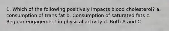 1. Which of the following positively impacts blood cholesterol? a. consumption of trans fat b. Consumption of saturated fats c. Regular engagement in physical activity d. Both A and C