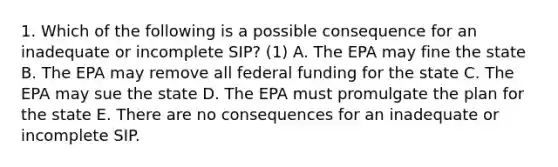 1. Which of the following is a possible consequence for an inadequate or incomplete SIP? (1) A. The EPA may fine the state B. The EPA may remove all federal funding for the state C. The EPA may sue the state D. The EPA must promulgate the plan for the state E. There are no consequences for an inadequate or incomplete SIP.