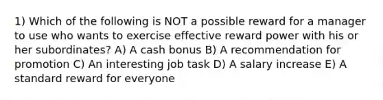 1) Which of the following is NOT a possible reward for a manager to use who wants to exercise effective reward power with his or her subordinates? A) A cash bonus B) A recommendation for promotion C) An interesting job task D) A salary increase E) A standard reward for everyone