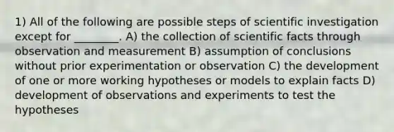 1) All of the following are possible steps of scientific investigation except for ________. A) the collection of scientific facts through observation and measurement B) assumption of conclusions without prior experimentation or observation C) the development of one or more working hypotheses or models to explain facts D) development of observations and experiments to test the hypotheses