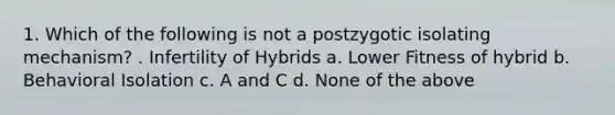 1. Which of the following is not a postzygotic isolating mechanism? . Infertility of Hybrids a. Lower Fitness of hybrid b. Behavioral Isolation c. A and C d. None of the above