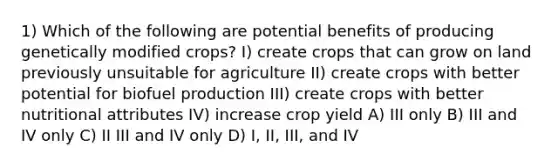 1) Which of the following are potential benefits of producing genetically modified crops? I) create crops that can grow on land previously unsuitable for agriculture II) create crops with better potential for biofuel production III) create crops with better nutritional attributes IV) increase crop yield A) III only B) III and IV only C) II III and IV only D) I, II, III, and IV