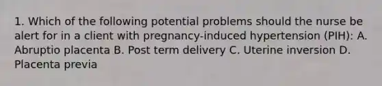 1. Which of the following potential problems should the nurse be alert for in a client with pregnancy-induced hypertension (PIH): A. Abruptio placenta B. Post term delivery C. Uterine inversion D. Placenta previa