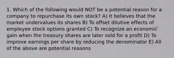 1. Which of the following would NOT be a potential reason for a company to repurchase its own stock? A) It believes that the market undervalues its shares B) To offset dilutive effects of employee stock options granted C) To recognize an economic gain when the treasury shares are later sold for a profit D) To improve earnings per share by reducing the denominator E) All of the above are potential reasons