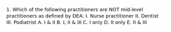 1. Which of the following practitioners are NOT mid-level practitioners as defined by DEA: I. Nurse practitioner II. Dentist III. Podiatrist A. I & II B. I, II & III C. I only D. II only E. II & III