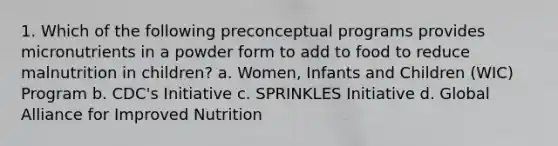 1. Which of the following preconceptual programs provides micronutrients in a powder form to add to food to reduce malnutrition in children? a. Women, Infants and Children (WIC) Program b. CDC's Initiative c. SPRINKLES Initiative d. Global Alliance for Improved Nutrition