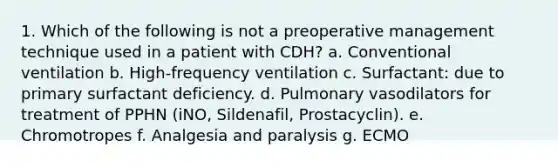 1. Which of the following is not a preoperative management technique used in a patient with CDH? a. Conventional ventilation b. High-frequency ventilation c. Surfactant: due to primary surfactant deficiency. d. Pulmonary vasodilators for treatment of PPHN (iNO, Sildenafil, Prostacyclin). e. Chromotropes f. Analgesia and paralysis g. ECMO