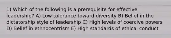 1) Which of the following is a prerequisite for effective leadership? A) Low tolerance toward diversity B) Belief in the dictatorship style of leadership C) ​High levels of coercive powers D) Belief in ethnocentrism E) High standards of ethical conduct