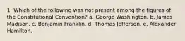 1. Which of the following was not present among the figures of the Constitutional Convention? a. George Washington. b. James Madison. c. Benjamin Franklin. d. Thomas Jefferson. e. Alexander Hamilton.