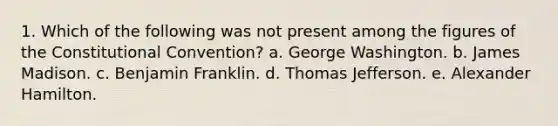 1. Which of the following was not present among the figures of the Constitutional Convention? a. George Washington. b. James Madison. c. Benjamin Franklin. d. Thomas Jefferson. e. Alexander Hamilton.