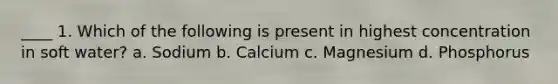 ____ 1. Which of the following is present in highest concentration in soft water? a. Sodium b. Calcium c. Magnesium d. Phosphorus