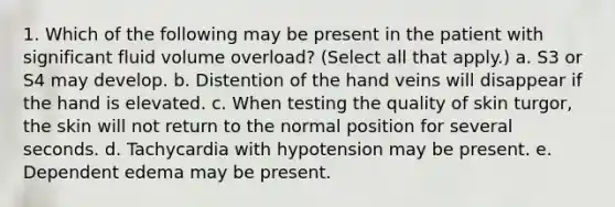 1. Which of the following may be present in the patient with significant fluid volume overload? (Select all that apply.) a. S3 or S4 may develop. b. Distention of the hand veins will disappear if the hand is elevated. c. When testing the quality of skin turgor, the skin will not return to the normal position for several seconds. d. Tachycardia with hypotension may be present. e. Dependent edema may be present.