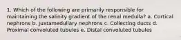 1. Which of the following are primarily responsible for maintaining the salinity gradient of the renal medulla? a. Cortical nephrons b. Juxtamedullary nephrons c. Collecting ducts d. Proximal convoluted tubules e. Distal convoluted tubules