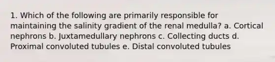 1. Which of the following are primarily responsible for maintaining the salinity gradient of the renal medulla? a. Cortical nephrons b. Juxtamedullary nephrons c. Collecting ducts d. Proximal convoluted tubules e. Distal convoluted tubules