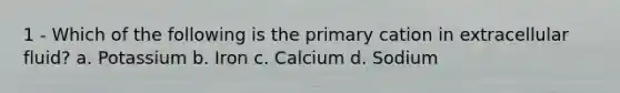 1 - Which of the following is the primary cation in extracellular fluid? a. Potassium b. Iron c. Calcium d. Sodium