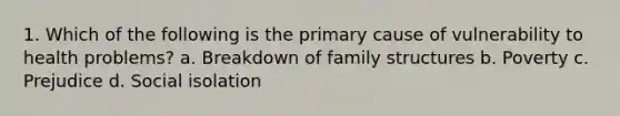 1. Which of the following is the primary cause of vulnerability to health problems? a. Breakdown of family structures b. Poverty c. Prejudice d. Social isolation