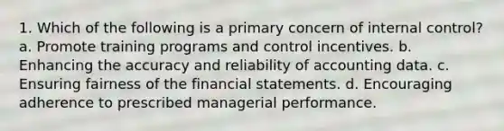 1. Which of the following is a primary concern of <a href='https://www.questionai.com/knowledge/kjj42owoAP-internal-control' class='anchor-knowledge'>internal control</a>? a. Promote training programs and control incentives. b. Enhancing the accuracy and reliability of accounting data. c. Ensuring fairness of the <a href='https://www.questionai.com/knowledge/kFBJaQCz4b-financial-statements' class='anchor-knowledge'>financial statements</a>. d. Encouraging adherence to prescribed managerial performance.