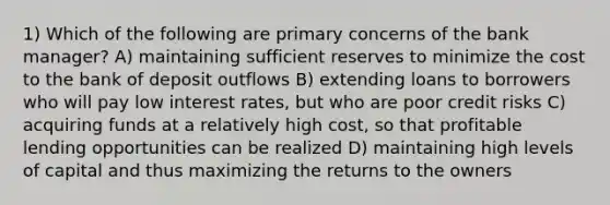 1) Which of the following are primary concerns of the bank manager? A) maintaining sufficient reserves to minimize the cost to the bank of deposit outflows B) extending loans to borrowers who will pay low interest rates, but who are poor credit risks C) acquiring funds at a relatively high cost, so that profitable lending opportunities can be realized D) maintaining high levels of capital and thus maximizing the returns to the owners