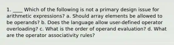 1. ____ Which of the following is not a primary design issue for arithmetic expressions? a. Should array elements be allowed to be operands? b. Does the language allow user-defined operator overloading? c. What is the order of operand evaluation? d. What are the operator associativity rules?