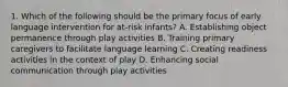 1. Which of the following should be the primary focus of early language intervention for at-risk infants? A. Establishing object permanence through play activities B. Training primary caregivers to facilitate language learning C. Creating readiness activities in the context of play D. Enhancing social communication through play activities