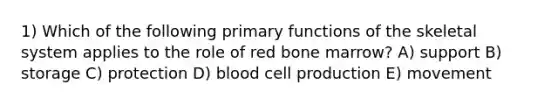 1) Which of the following primary functions of the skeletal system applies to the role of red bone marrow? A) support B) storage C) protection D) blood cell production E) movement