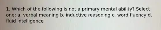 1. Which of the following is not a primary mental ability? Select one: a. verbal meaning b. inductive reasoning c. word fluency d. fluid intelligence