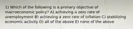 1) Which of the following is a primary objective of macroeconomic policy? A) achieving a zero rate of unemployment B) achieving a zero rate of inflation C) stabilizing economic activity D) all of the above E) none of the above