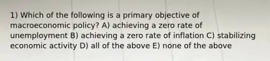 1) Which of the following is a primary objective of macroeconomic policy? A) achieving a zero rate of unemployment B) achieving a zero rate of inflation C) stabilizing economic activity D) all of the above E) none of the above