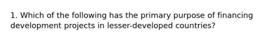 1. Which of the following has the primary purpose of financing development projects in lesser-developed countries?