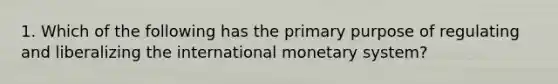 1. Which of the following has the primary purpose of regulating and liberalizing the international monetary system?