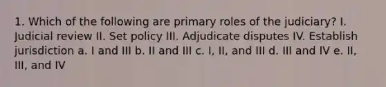 1. Which of the following are primary roles of the judiciary? I. Judicial review II. Set policy III. Adjudicate disputes IV. Establish jurisdiction a. I and III b. II and III c. I, II, and III d. III and IV e. II, III, and IV