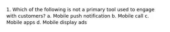 1. Which of the following is not a primary tool used to engage with customers? a. Mobile push notification b. Mobile call c. Mobile apps d. Mobile display ads