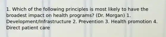 1. Which of the following principles is most likely to have the broadest impact on health programs? (Dr. Morgan) 1. Development/Infrastructure 2. Prevention 3. Health promotion 4. Direct patient care