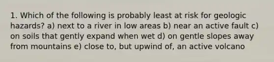 1. Which of the following is probably least at risk for geologic hazards? a) next to a river in low areas b) near an active fault c) on soils that gently expand when wet d) on gentle slopes away from mountains e) close to, but upwind of, an active volcano