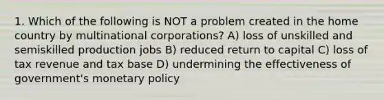 1. Which of the following is NOT a problem created in the home country by multinational corporations? A) loss of unskilled and semiskilled production jobs B) reduced return to capital C) loss of tax revenue and tax base D) undermining the effectiveness of government's monetary policy