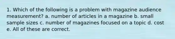 1. Which of the following is a problem with magazine audience measurement? a. number of articles in a magazine b. small sample sizes c. number of magazines focused on a topic d. cost e. All of these are correct.