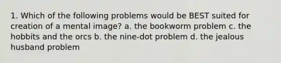 1. Which of the following problems would be BEST suited for creation of a mental image? a. the bookworm problem c. the hobbits and the orcs b. the nine-dot problem d. the jealous husband problem