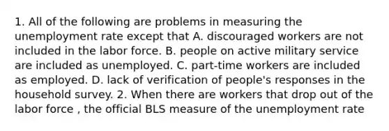 1. All of the following are problems in measuring the unemployment rate except that A. discouraged workers are not included in the labor force. B. people on active military service are included as unemployed. C. ​part-time workers are included as employed. D. lack of verification of​ people's responses in the household survey. 2. When there are workers that drop out of the labor force ​, the official BLS measure of the unemployment rate