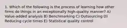 1. Which of the following is the process of learning how other firms do things in an exceptionally high-quality manner? A) Value-added analysis B) Benchmarking C) Outsourcing D) Reducing cycle times E) Statistical quality control