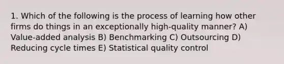 1. Which of the following is the process of learning how other firms do things in an exceptionally high-quality manner? A) Value-added analysis B) Benchmarking C) Outsourcing D) Reducing cycle times E) Statistical quality control