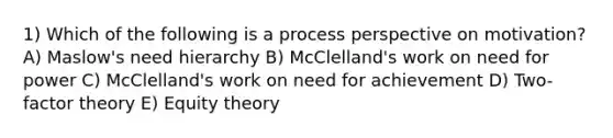 1) Which of the following is a process perspective on motivation? A) Maslow's need hierarchy B) McClelland's work on need for power C) McClelland's work on need for achievement D) Two-factor theory E) Equity theory