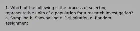 1. Which of the following is the process of selecting representative units of a population for a research investigation? a. Sampling b. Snowballing c. Delimitation d. Random assignment