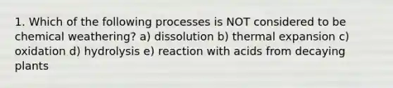 1. Which of the following processes is NOT considered to be chemical weathering? a) dissolution b) thermal expansion c) oxidation d) hydrolysis e) reaction with acids from decaying plants