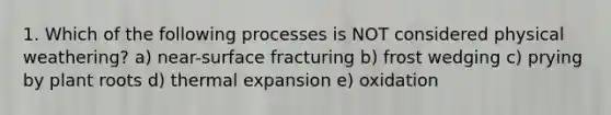 1. Which of the following processes is NOT considered physical weathering? a) near-surface fracturing b) frost wedging c) prying by plant roots d) thermal expansion e) oxidation