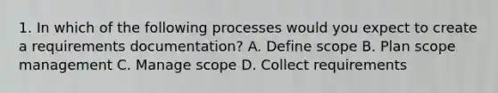 1. In which of the following processes would you expect to create a requirements documentation? A. Define scope B. Plan scope management C. Manage scope D. Collect requirements