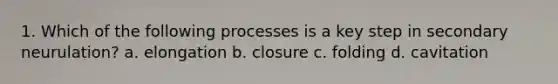 1. Which of the following processes is a key step in secondary neurulation? a. elongation b. closure c. folding d. cavitation