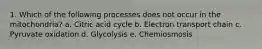 1. Which of the following processes does not occur in the mitochondria? a. Citric acid cycle b. Electron transport chain c. Pyruvate oxidation d. Glycolysis e. Chemiosmosis