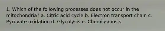 1. Which of the following processes does not occur in the mitochondria? a. Citric acid cycle b. Electron transport chain c. Pyruvate oxidation d. Glycolysis e. Chemiosmosis