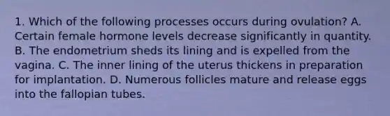 1. Which of the following processes occurs during ovulation? A. Certain female hormone levels decrease significantly in quantity. B. The endometrium sheds its lining and is expelled from the vagina. C. The inner lining of the uterus thickens in preparation for implantation. D. Numerous follicles mature and release eggs into the fallopian tubes.