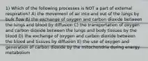 1) Which of the following processes is NOT a part of external respiration? A) the movement of air into and out of the lungs by bulk flow B) the exchange of oxygen and carbon dioxide between the lungs and blood by diffusion C) the transportation of oxygen and carbon dioxide between the lungs and body tissues by the blood D) the exchange of oxygen and carbon dioxide between the blood and tissues by diffusion E) the use of oxygen and generation of carbon dioxide by the mitochondria during energy metabolism